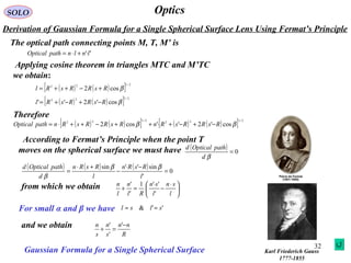 32
OpticsSOLO
Derivation of Gaussian Formula for a Single Spherical Surface Lens Using Fermat’s Principle
Karl Friederich Gauss
1777-1855
The optical path connecting points M, T, M’ is
''lnlnpathOptical ⋅+⋅=
Applying cosine theorem in triangles MTC and M’TC
we obtain:
( ) ( )[ ] 2/122
cos2 βRsRRsRl +−++=
( ) ( )[ ] 2/122
cos'2'' βRsRRsRl −+−+=
( ) ( )[ ] ( ) ( )[ ] 2/122
2/122
cos'2''cos2 ββ RsRRsRnRsRRsRnpathOptical −+−+⋅++−++⋅=
Therefore
According to Fermat’s Principle when the point T
moves on the spherical surface we must have ( ) 0=
βd
pathOpticald
( ) ( ) ( ) 0
'
sin''sin
=
−⋅
−
+⋅
=
l
RsRn
l
RsRn
d
pathOpticald ββ
β
from which we obtain 




 ⋅
−
⋅
=+
l
sn
l
sn
Rl
n
l
n
'
''1
'
'
For small α and β we have ''& slsl ≈≈
and we obtain
R
nn
s
n
s
n −
=+
'
'
'
Gaussian Formula for a Single Spherical Surface
 
