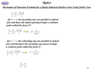 34
OpticsSOLO
Derivation of Gaussian Formula for a Single Spherical Surface Lens Using Snell’s Law
for s → ∞ the incoming rays are parallel to optical
axis and they will refract passing trough a common
point called the focus F’.
( )
r
nn
s
n
s
n −
=+
'
'
'
( )
r
nn
f
nn −
=+
∞
'
'
'
r
nn
n
f
−
=
'
'
'
for s’ → ∞ the refracting rays are parallel to optical
axis and therefore the incoming rays passes trough
a common point called the focus F.
( )
r
nnn
f
n −
=
∞
+
'' r
nn
n
f
−
=
'
'' n
n
f
f
=
 