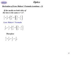 37
OpticsSOLO
Derivation of Lens Makers’ Formula (continue – 2)
If the media on both sides of
the lens is the same n = n”.






−





−=+
21
11
1
'
"
11
rrn
n
ss






−





−==
21
11
1
'1
"
1
rrn
n
ff
Therefore
"
11
"
11
ffss
==+
Lens Makers’ Formula
 