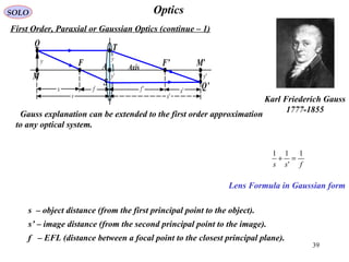 39
OpticsSOLO
First Order, Paraxial or Gaussian Optics (continue – 1)
Gauss explanation can be extended to the first order approximation
to any optical system.
Karl Friederich Gauss
1777-1855
Lens Formula in Gaussian form
fss
1
'
11
=+
s – object distance (from the first principal point to the object).
s’ – image distance (from the second principal point to the image).
f – EFL (distance between a focal point to the closest principal plane).
'y
s 's
M’A F’
M
T
F
'ffx 'x
Q
Q’
'y
y
S
Axis
y
 