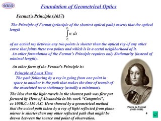 4
SOLO Foundation of Geometrical Optics
Fermat’s Principle (1657)
The Principle of Fermat (principle of the shortest optical path( asserts that the optical
length
of an actual ray between any two points is shorter than the optical ray of any other
curve that joints these two points and which is in a certai neighborhood of it.
An other formulation of the Fermat’s Principle requires only Stationarity (instead of
minimal length).
∫
2
1
P
P
dsn
An other form of the Fermat’s Principle is:
Princple of Least Time
The path following by a ray in going from one point in
space to another is the path that makes the time of transit of
the associated wave stationary (usually a minimum).
The idea that the light travels in the shortest path was first put
forward by Hero of Alexandria in his work “Catoptrics”,
cc 100B.C.-150 A.C. Hero showed by a geometrical method
that the actual path taken by a ray of light reflected from plane
mirror is shorter than any other reflected path that might be
drawn between the source and point of observation.
 