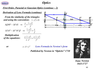 40
OpticsSOLO
Derivation of Lens Formula (continue)
From the similarity of the triangles
and using the convention:
( )
f
y
x
y
FASQMF
'
~
−
=⇒∆∆
Lens Formula in Newton’s form
( )
f
y
x
y
QMFTAF =
−
⇒∆∆
'
'
'''~'
( ) 0' >− y
Multiplication
of the equations:
( ) ( )
2
'
'
'
f
yy
xx
yy −⋅
=
⋅
−⋅
or 2
' fxx =⋅
Isaac Newton
1643-1727
First Order, Paraxial or Gaussian Optics (continue – 2)
Published by Newton in “Opticks” 1710
'y
s 's
M’A F’
M
T
F
'ffx 'x
Q
Q’
'y
y
S
Axis
y
 