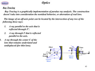 45
OpticsSOLO
Ray Tracing
F C
O
I
Object Virtua
l
Image
Convex
Mirror
R/2 R/2
R
FC
O
I
Object
Real
Image
Concave
Mirror
Ray Tracing is a graphically implementation of paralax ray analysis. The construction
doesn’t take into consideration the nonideal behavior, or aberration of real lens.
The image of an off-axis point can be located by the intersection of any two of the
following three rays:
1. A ray parallel to the axis that is
reflected through F’.
2. A ray through F that is reflected
parallel to the axis.
3. A ray through the center C of the
lens that remains undeviated and
undisplaced (for thin lens).
 