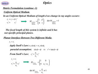 48
OpticsSOLO
Matrix Formulation (continue -1)
Uniform Optical Medium
In an Uniform Optical Medium of length d no change in ray angles occurs:
''
'
12
112
rr
rdrr
=
+=






=
10
1 d
M
Medium
Optical
Uniform
Planar Interface Between Two Different Media
12 rr =
'' 1
2
1
2
12
r
n
n
r
rr
=
=
Apply Snell’s Law: 2211
sinsin φφ nn =
paraxial assumption: φφφφ ≈=⇒≈ tan'sin r
From Snell’s Law: '' 1
2
1
2
r
n
n
r =






=
21
/0
01
nn
M
Interface
Planar
1det
2
1
≠=
n
n
M
Interface
Planar
1det =
Medium
Optical
Uniform
M
The focal length of this system is infinite and it has
not specific principal planes.
 