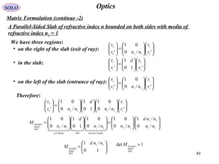 49
OpticsSOLO
Matrix Formulation (continue -2)
A Parallel-Sided Slab of refractive index n bounded on both sides with media of
refractive index n1 = 1
We have three regions:
• on the right of the slab (exit of ray): 











=





'/0
01
' 3
3
124
4
r
r
nnr
r
• in the slab:












=





'10
1
' 2
2
3
3
r
rd
r
r
• on the left of the slab (entrance of ray):












=





'/0
01
' 1
1
212
2
r
r
nnr
r
Therefore:
























=





'/0
01
10
1
/0
01
' 1
1
21124
4
r
r
nn
d
nnr
r












=

















=
21
21
122112 /0
/1
/0
01
/0
01
10
1
/0
01
nn
nnd
nnnn
d
nn
M
mediaentranceslabmediaexit
Slab
Sided
Parallel







=
10
/1 21 nnd
M
Slab
Sided
Parallel
1det =
Slab
Sided
Parallel
M
 