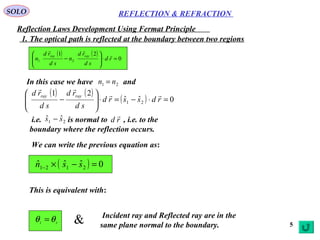 5
SOLO
1. The optical path is reflected at the boundary between two regions
( ) ( )
0
21
21 =⋅







− rd
sd
rd
n
sd
rd
n
rayray 

In this case we have and21 nn =
( ) ( )
( ) 0ˆˆ
21
21 =⋅−=⋅







− rdssrd
sd
rd
sd
rd rayray 

We can write the previous equation as:
i.e. is normal to , i.e. to the
boundary where the reflection occurs.
21
ˆˆ ss − rd

( ) 0ˆˆˆ 2121 =−×− ssn
REFLECTION & REFRACTION
Reflection Laws Development Using Fermat Principle
This is equivalent with:
ri θθ = Incident ray and Reflected ray are in the
same plane normal to the boundary.&
 