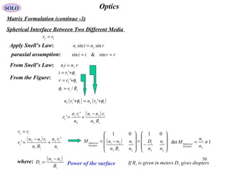 50
OpticsSOLO
Matrix Formulation (continue -3)
Spherical Interface Between Two Different Media
12 rr =
Apply Snell’s Law: rnin sinsin 21
=
paraxial assumption: rrii ≈≈ sin&sin
From Snell’s Law: rnin 21
=
( )










−
=










−=
2
1
2
1
2
1
12
21
0101
n
n
n
D
n
n
Rn
nnM
Interface
Spherical 1det
2
1
≠=
n
n
M
Interface
Spherical
12
11
'
'
φ
φ
+=
+=
rr
ri
From the Figure:
( ) ( )122111
'' φφ +=+ rnrn
111
/ Rr=φ
( )
12
121
2
11
2
'
'
Rn
rnn
n
rn
r
−
+=
( )
1
12
11
112
2
12
'
'
n
rn
Rn
rnn
r
rr
+
−
=
=
( )
1
12
1
:
R
nn
D
−
=where: Power of the surface If R1 is given in meters D1 gives diopters
 
