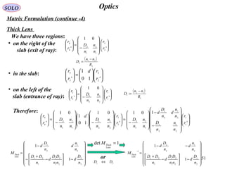 51
OpticsSOLO
Matrix Formulation (continue -4)
Thick Lens
We have three regions:
• on the right of the
slab (exit of ray):
















−
=





'
01
' 3
3
1
2
1
2
4
4
r
r
n
n
n
D
r
r
• in the slab:












=





'10
1
' 2
2
3
3
r
rd
r
r
• on the left of the
slab (entrance of ray): 















−
=





'
01
' 1
1
2
1
2
1
2
2
r
r
n
n
n
D
r
r
Therefore:


















−
−










−
=















−















−
=





'
101
'
01
10
1
01
' 1
1
2
1
2
1
2
1
2
1
1
2
1
2
1
1
2
1
2
1
1
2
1
2
4
4
r
r
n
n
n
D
n
n
d
n
D
d
n
n
n
D
r
r
n
n
n
D
d
n
n
n
D
r
r














−





−
+
−
−
=
2
2
21
21
1
21
2
1
2
1
1
1
n
D
d
nn
DD
d
n
DD
n
n
d
n
D
d
M
Lens
Thick
( )
2
21
2
R
nn
D
−
=
( )
1
12
1
:
R
nn
D
−
=














−





−
+
−−
=
−
2
1
21
21
1
21
2
1
2
2
1
1
1
n
D
d
nn
DD
d
n
DD
n
n
d
n
D
d
M
Lens
Thick
1det =
Lens
Thick
M
or
21 DD ⇔
 