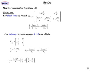 53
OpticsSOLO
Matrix Formulation (continue -6)
Thin Lens
For thick lens we found














−





−
+
−
−
=
2
2
21
21
1
21
2
1
2
1
1
1
n
D
d
nn
DD
d
n
DD
n
n
d
n
D
d
M
Lens
Thick






−
+
=
21
21
1
211
nn
DD
d
n
DD
f
For thin lens we can assume d = 0 and obtain










−
=
1
1
01
f
M
Lens
Thin
1
211
n
DD
f
+
= ( )
2
21
2
R
nn
D
−
=
( )
1
12
1
:
R
nn
D
−
=






−





−=
+
=
211
2
1
21 11
1
1
RRn
n
n
DD
f
 