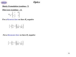 54
OpticsSOLO
Matrix Formulation (continue -7)
Thin Lens (continue – 1)
For a biconvex lens we have R2 negative








+





−=
211
2 11
1
1
RRn
n
f
For a biconcave lens we have R1 negative








+





−−=
211
2 11
1
1
RRn
n
f










−
=
1
1
01
f
M
Lens
Thin
 