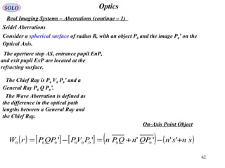 62
OpticsSOLO
Real Imaging Systems – Aberrations (continue – 1)
Seidel Aberrations
Consider a spherical surface of radius R, with an object P0 and the image P0’ on the
Optical Axis.
The Chief Ray is P0 V0 P0’ and a
General Ray P0 Q P0’.
The Wave Aberration is defined as
the difference in the optical path
lengths between a General Ray and
the Chief Ray.
( ) [ ] [ ] ( ) ( )snsnQPnQPnPVPQPPrW +−+=−= '''''' 00000000
On-Axis Point Object
The aperture stop AS, entrance pupil EnP,
and exit pupil ExP are located at the
refracting surface.
 