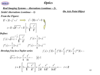 63
OpticsSOLO
Real Imaging Systems – Aberrations (continue – 2)
Seidel Aberrations (continue – 1)








−−=−−= 2
2
22
11
R
r
RrRRz
Define:
( ) 2
2
11
2
2
R
r
xxf
R
r
x
−=+=
−=
( ) ( ) 2/1
1
2
1
'
−
+= xxf
( ) ( ) 2/3
1
4
1
"
−
+−= xxf ( ) ( ) 2/5
1
8
3
'"
−
+−= xxf
Develop f (x) in a Taylor series ( ) ( ) ( ) ( ) ( ) ++++= 0"'
6
0"
2
0'
1
0
32
f
x
f
x
f
x
fxf
1
168
11
32
<++−+=+ x
xx
xx 
Rr
R
r
R
r
R
r
R
r
Rz <+++=








−−= 5
6
3
42
2
2
1682
11
On Axis Point Object
From the Figure:
( ) 222
rzRR +−= 02 22
=+− rRzz
 