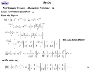 64
OpticsSOLO
Real Imaging Systems – Aberrations (continue – 3)
Seidel Aberrations (continue – 2)
From the Figure:
( )[ ] [ ]
( )[ ] ( ) 2/1
2
2/12
2
2/12222/122
0
212
2
22





 −
+=+−=
++−=+−=
−=
z
s
sR
sszsR
rsszzrszQP
rzRz
( ) ( )






+
−
−
−
+−≈
<++−+=+


2
4
2
2
1
168
11
2
1
1
32
z
s
sR
z
s
sR
s
x
xx
xx
( ) ( )








+





+
−
−





+
−
+−=
+≈

2
3
42
4
2
3
42
2
82
822
1
82
1
3
42
R
r
R
r
s
sR
R
r
R
r
s
sR
s
R
r
R
r
z
( )[ ] +














−+





−+





−+−≈+−= 4
2
2
22/122
0
11
8
111
8
111
2
1
r
sRssRR
r
sR
srszQP
( )[ ] +














−+





−+





−+≈+−= 4
2
2
22/122
0
1
'
1
'8
11
'
1
8
11
'
1
2
1
''' r
RssRsR
r
Rs
srzsPQ
In the same way:
On Axis Point Object
 