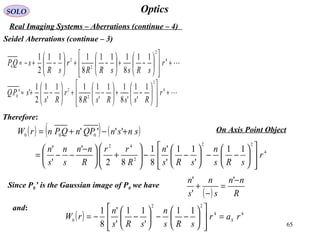 65
OpticsSOLO
Real Imaging Systems – Aberrations (continue – 4)
Seidel Aberrations (continue – 3)
+














−+





−+





−+−≈ 4
2
2
2
0
11
8
111
8
111
2
1
r
sRssRR
r
sR
sQP
+














−+





−+





−+≈ 4
2
2
2
0
1
'
1
'8
11
'
1
8
11
'
1
2
1
'' r
RssRsR
r
Rs
sPQ
Therefore:
( ) ( ) ( )
4
22
2
42
000
11
'
11
'
'
8
1
82
'
'
'
''''
r
sRs
n
sRs
n
R
rr
R
nn
s
n
s
n
snsnQPnQPnrW














−−





−−





+




 −
−−=
+−+=
Since P0’ is the Gaussian image of P0 we have
( ) R
nn
s
n
s
n −
=
−
+
'
'
'
and:
( ) 44
22
0
11
'
11
'
'
8
1
rar
sRs
n
sRs
n
rW S
=














−−





−−=
On Axis Point Object
 