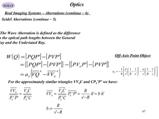 67
OpticsSOLO
Real Imaging Systems – Aberrations (continue – 6)
Seidel Aberrations (continue – 5)
Off-Axis Point Object
The Wave Aberration is defined as the difference
n the optical path lengths between the General
Ray and the Undeviated Ray.
( ) [ ] [ ]
[ ] [ ]{ } [ ] [ ]{ }
( )4
0
4
0 ''''
''
VVVQa
PVPPPVPVPPQP
PVPPQPQW
S −=
−−−=
−=
For the approximately similar triangles VV0C and CP0’P’ we have:
CP
CV
PP
VV
''' 0
0
0
0
≈ ''
'
''
'
0
0
0
0 hbh
Rs
R
PP
CP
CV
VV =
−
=≈
Rs
R
b
−
=
'
:














−−





−−=
22
11
'
11
'
'
8
1
sRs
n
sRs
n
aS
 