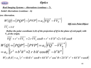 68
OpticsSOLO
Real Imaging Systems – Aberrations (continue – 7)
Seidel Aberrations (continue – 6)
Off-Axis Point Object
Wave Aberration.
( ) [ ] [ ] ( )4
0
4
'' VVVQaPVPPQPQW S −=−=
Define the polar coordinate (r,θ) of the projection of Q in the plane of exit pupil, with
V0 at the origin.
θθ cos'2'cos2 222
0
2
0
2
2
hbrhbrVVrVVrVQ ++=++=
'0 hbVV =
( ) [ ] [ ] ( )
( )[ ]442222
4
0
4
'cos'2'
''
hbhbrhbra
VVVQaPVPPQPQW
S
S
−++=
−=−=
θ
( ) ( )θθθθ cos'4'2cos'4cos'4';, 33222222234
rhbrhbrhbrhbrahrW S ++++=
 