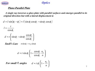7
SOLO
Plane-Parallel Plate
A single ray traverses a glass plate with parallel surfaces and emerges parallel to its
original direction but with a lateral displacement d.
Optics
( ) ( )irriri
lld φφφφφφ cossincossinsin −=−=
r
t
l
φcos
=






−=
r
i
ri
td
φ
φ
φφ
cos
cos
sinsin
ir
nn φφ sinsin 0
=Snell’s Law






−=
n
n
td
r
i
i
0
cos
cos
1sin
φ
φ
φ
For small anglesi
φ 





−≈
n
n
td i
0
1φ
 