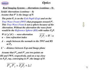 72
OpticsSOLO
Real Imaging Systems – Aberrations (continue – 9)
Seidel Aberrations (continue – 8)
nWPP TR /=
Assume that P’ is the image of P.
The point PT is on the Exit Pupil (Exp) and on the
True Wave Front (TWF) that propagates toward P’.
This True Wave Front is not a sphere because of the
Aberration. Without the aberration the wave front
would be the Reference Sphere (RS) with radius PRP.
W (x’,y’;h’) - wave aberration
n - lens refraction index
L’ - distance between Exp and Image plane
ά - angle between the normals to the TWF and RS
at PT.
Assume that P’R and P’T are two points on
RS and TWF, respectively, and on a ray close
to PRPT ray, converging to P’, the image of P.
lPPPP TRTR ∆+=''
 