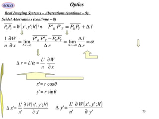 73
OpticsSOLO
Real Imaging Systems – Aberrations (continue – 9)
Seidel Aberrations (continue – 8)
( )
'
';','
'
'
'
x
hyxW
n
L
x
∂
∂
=∆
( )
'
';','
'
'
'
y
hyxW
n
L
y
∂
∂
=∆
θ
θ
sin'
cos'
ry
rx
=
=
( ) nhyxWPP TR /';','= lPPPP TRTR ∆+=''
α=
∆
∆
=
∆
−
=
∂
∂
→∆→∆ r
l
r
PPPP
x
W
n r
TRTR
r 00
lim
''
lim
1
x
W
n
L
Lr
∂
∂
==∆
'
'α
 