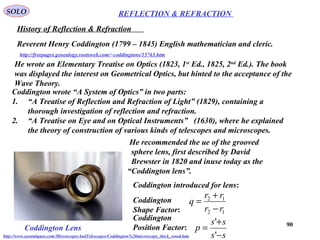 90
REFLECTION & REFRACTIONSOLO
http://freepages.genealogy.rootsweb.com/~coddingtons/15763.htm
History of Reflection & Refraction
Reverent Henry Coddington (1799 – 1845) English mathematician and cleric.
He wrote an Elementary Treatise on Optics (1823, 1st
Ed., 1825, 2nd
Ed.). The book
was displayed the interest on Geometrical Optics, but hinted to the acceptance of the
Wave Theory.
Coddington wrote “A System of Optics” in two parts:
1. “A Treatise of Reflection and Refraction of Light” (1829), containing a
thorough investigation of reflection and refraction.
2. “A Treatise on Eye and on Optical Instruments” (1630), where he explained
the theory of construction of various kinds of telescopes and microscopes.
He recommended the ue of the grooved
sphere lens, first described by David
Brewster in 1820 and inuse today as the
“Coddington lens”.
Coddington introduced for lens:
Coddington
Shape Factor:
Coddington
Position Factor:
12
12
rr
rr
q
−
+
=
ss
ss
p
−
+
=
'
'
Coddington Lens
http://www.eyeantiques.com/MicroscopesAndTelescopes/Coddington%20microscope_thick_wood.htm
 