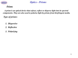 9
SOLO
Prisms
Type of prisms:
A prism is an optical device that refract, reflect or disperse light into its spectral
components. They are also used to polarize light by prisms from birefringent media.
Optics - Prisms
2. Reflective
1. Dispersive
3. Polarizing
 