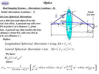 91
OpticsSOLO
Real Imaging Systems – Aberrations (continue – 8)
Seidel Aberrations (continue – 7)
hin Lens Spherical Aberrations
( ) 4
rCrW SpSA =
ven a thin lens and object O on the
ical Axis (OA). A paraxial ray will cross
OA at point I, at a distance s’p from
lens. A general ray, that reaches the lens
distance r from OA, will cross OA at
nt E, at a distance s’r.
( )
( ) ( ) ( ) 





++
−
+
+−++
−−
−= qpnq
n
n
pnn
n
n
fnn
CSp 14
1
2
123
1132
1 22
3
3
where:
Define:
2
R
1
R
1
C
IO
2C
Paraxial
focal plane2
n
1n
s
ps'
E
rs' Long. SA
Lat. SA
φ
Paraxial
Ray
General
Ray
'φ
r
rp ssSALongAberrationSphericalalLongitudin ''. −==
( ) rrp srssSALatAberrationSphericalLateral '/''. −==
We have:
 
