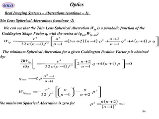 94
OpticsSOLO
Real Imaging Systems – Aberrations (continue – 1)
We can see that the Thin Lens Spherical Aberration WSp is a parabolic function of the
Coddington Shape Factor q, with the vertex at (qmin,WSp min)
( )
( ) ( ) ( ) 





++
−
+
+−++
−−
−= qpnq
n
n
pnn
n
n
fnn
r
WSp 14
1
2
123
1132
22
3
3
4
Thin Lens Spherical Aberrations (continue -2)
The minimum Spherical Aberration for a given Coddington Position Factor p is obtained
by:
( )
( ) 014
1
2
2
132 3
4
=



++
−
+
−
−=
∂
∂
pnq
n
n
fnn
r
q
W
p
Sp
1
1
2
2
min
+
−
−=
n
n
pq








+
−





−
−= 2
2
3
4
min
2132
p
n
n
n
n
f
r
WSp
The minimum Spherical Aberration is zero for ( )
( )
1
1
2
2
2
>
−
+
=
n
nn
p
 