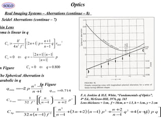 97
OpticsSOLO
Real Imaging Systems – Aberrations (continue – 8)
Seidel Aberrations (continue – 7)
hin Lens
F.A. Jenkins & H.E. White, “Fundamentals of Optics”,
4th
Ed., McGraw-Hill, 1976, pg. 165
Lens thickness = 1cm, f = 10cm, n = 1.5, h = 1cm, y = 2 cm
( ) 2
22
1
1
12
4
'
: MAXS rq
n
n
pn
fn
h
C 





−
+
++=
oma is linear in q
( ) ( )
( )
p
n
nn
qCS
1
112
0
+
−+
−=⇐=
n Figure 800.00 =⇐= qCS
The Spherical Aberration is
arabolic in q
( )
( ) ( ) ( ) 





++
−
+
+−++
−−
−= qpnq
n
n
pnn
n
n
fnn
CSp 14
1
2
123
1132
1 22
3
3
1
1
2
2
min
+
−
−=
n
n
pq








+
−





−
−= 2
2
3min
2132
1
p
n
n
n
n
f
CSp
In Figure
714.0min =q
 