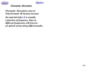100
SOLO Optics
Chromatic Aberration
Chromatic Aberrations arise in
Polychromatic IR Systems because
the material index n is actually
a function of frequency. Rays at
different frequencies will traverse
an optical system along different paths.
 