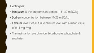 Electrolytes
• Potassium is the predominant cation. 114-130 mEQ/kg
• Sodium concentration between 14-25 mEQ/kg
• Calcium lowest of all tissue calcium level with a mean value
of 0.14 mg /mg
• The main anion are chloride, bicarbonate, phosphate &
sulphates
 
