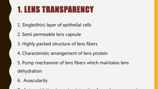 1. LENS TRANSPARENCY
1. Single(thin) layer of epithelial cells
2. Semi permeable lens capsule
3. Highly packed structure of lens fibers
4. Characteristic arrangement of lens protein
5. Pump mechanism of lens fibers which maintains lens
dehydration
6. Avascularity
 