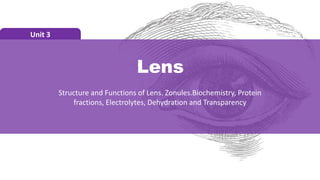 Lens
Unit 3
Structure and Functions of Lens. Zonules.Biochemistry, Protein
fractions, Electrolytes, Dehydration and Transparency
 