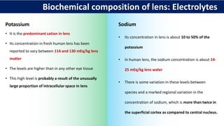 Biochemical composition of lens: Electrolytes
Potassium
• It is the predominant cation in lens
• Its concentration in fresh human lens has been
reported to vary between 114 and 130 mEq/kg lens
matter
• The levels are higher than in any other eye tissue
• This high level is probably a result of the unusually
large proportion of intracellular space in lens
Sodium
• Its concentration in lens is about 10 to 50% of the
potassium
• In human lens, the sodium concentration is about 14-
25 mEq/kg lens water
• There is some variation in these levels between
species and a marked regional variation in the
concentration of sodium, which is more than twice in
the superficial cortex as compared to central nucleus.
 