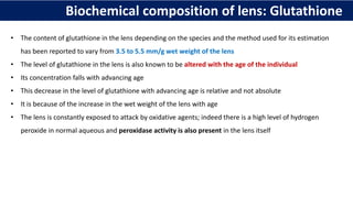 Biochemical composition of lens: Glutathione
• The content of glutathione in the lens depending on the species and the method used for its estimation
has been reported to vary from 3.5 to 5.5 mm/g wet weight of the lens
• The level of glutathione in the lens is also known to be altered with the age of the individual
• Its concentration falls with advancing age
• This decrease in the level of glutathione with advancing age is relative and not absolute
• It is because of the increase in the wet weight of the lens with age
• The lens is constantly exposed to attack by oxidative agents; indeed there is a high level of hydrogen
peroxide in normal aqueous and peroxidase activity is also present in the lens itself
 