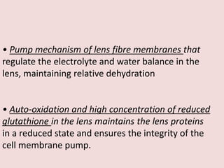 • Pump mechanism of lens fibre membranes that
regulate the electrolyte and water balance in the
lens, maintaining relative dehydration
• Auto-oxidation and high concentration of reduced
glutathione in the lens maintains the lens proteins
in a reduced state and ensures the integrity of the
cell membrane pump.
 