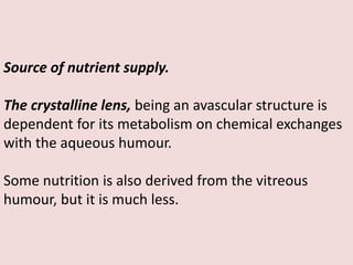 Source of nutrient supply.
The crystalline lens, being an avascular structure is
dependent for its metabolism on chemical exchanges
with the aqueous humour.
Some nutrition is also derived from the vitreous
humour, but it is much less.
 