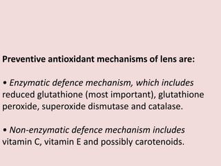 Preventive antioxidant mechanisms of lens are:
• Enzymatic defence mechanism, which includes
reduced glutathione (most important), glutathione
peroxide, superoxide dismutase and catalase.
• Non-enzymatic defence mechanism includes
vitamin C, vitamin E and possibly carotenoids.
 