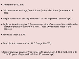 • Diameter is 9–10 mm.
• Thickness varies with age from 3.5 mm (at birth) to 5 mm (at extreme of
age).
• Weight varies from 135 mg (0–9 years) to 255 mg (40–80 years of age).
• Surfaces. Anterior surface is less convex (radius of curvature 10 mm) than the
posterior (radius of curvature 6 mm). These two surfaces meet at the
equator.
• Refractive index is 1.39.
• Total dioptric power is about 18 D (range 16–20D).
• Accommodative power of lens varies with age, being 14–16 D (at birth); 7–8
D (at 25 years of age) and 1–2 D (at 50 years of age).
 