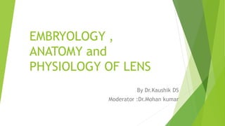 EMBRYOLOGY ,
ANATOMY and
PHYSIOLOGY OF LENS
By Dr.Kaushik DS
Moderator :Dr.Mohan kumar
 