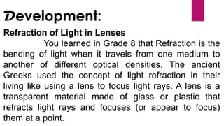 Refraction of Light in Lenses
You learned in Grade 8 that Refraction is the
bending of light when it travels from one medium to
another of different optical densities. The ancient
Greeks used the concept of light refraction in their
living like using a lens to focus light rays. A lens is a
transparent material made of glass or plastic that
refracts light rays and focuses (or appear to focus)
them at a point.
Development:
 