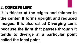 2. Concave Lens
It is thicker at the edges and thinner in
the center. It forms upright and reduced
images. It is also called Diverging Lens
because the light that passes through it
tends to diverge at a particular point
called the focal point.
 