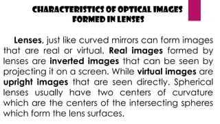 Characteristics of Optical Images
Formed in Lenses
Lenses, just like curved mirrors can form images
that are real or virtual. Real images formed by
lenses are inverted images that can be seen by
projecting it on a screen. While virtual images are
upright images that are seen directly. Spherical
lenses usually have two centers of curvature
which are the centers of the intersecting spheres
which form the lens surfaces.
 