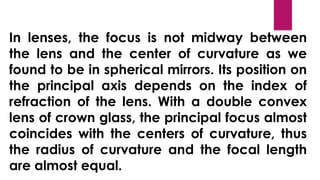 In lenses, the focus is not midway between
the lens and the center of curvature as we
found to be in spherical mirrors. Its position on
the principal axis depends on the index of
refraction of the lens. With a double convex
lens of crown glass, the principal focus almost
coincides with the centers of curvature, thus
the radius of curvature and the focal length
are almost equal.
 