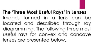 The ‘Three Most Useful Rays’ in Lenses
Images formed in a lens can be
located and described through ray
diagramming. The following three most
useful rays for convex and concave
lenses are presented below.
 