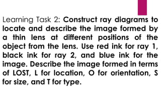 Learning Task 2: Construct ray diagrams to
locate and describe the image formed by
a thin lens at different positions of the
object from the lens. Use red ink for ray 1,
black ink for ray 2, and blue ink for the
image. Describe the image formed in terms
of LOST, L for location, O for orientation, S
for size, and T for type.
 