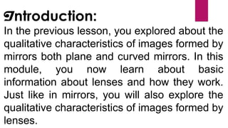 In the previous lesson, you explored about the
qualitative characteristics of images formed by
mirrors both plane and curved mirrors. In this
module, you now learn about basic
information about lenses and how they work.
Just like in mirrors, you will also explore the
qualitative characteristics of images formed by
lenses.
Introduction:
 