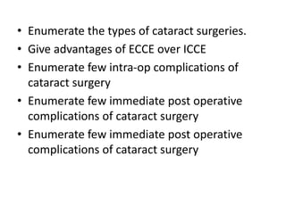• Enumerate the types of cataract surgeries.
• Give advantages of ECCE over ICCE
• Enumerate few intra-op complications of
cataract surgery
• Enumerate few immediate post operative
complications of cataract surgery
• Enumerate few immediate post operative
complications of cataract surgery
 