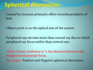 Spherical Aberration-
 Caused by increase prismatic effect towards periphery of
lens.
 Object point is on the optical axis of the system
 Peripheral rays deviate more than central ray due to which
peripheral ray focus earlier than central rays.
 Circle of least confusion is ¼ the distance between the
marginal and paraxial focus.
 Two types- Positive and Negative spherical aberration.
 