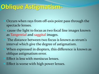 Oblique Astigmatism-
 Occurs when rays from off-axis point pass through the
spectacle lenses.
 cause the light to focus as two focal line images known
as Tangential and saggital images.
 The distance between two focus is known as strum's
interval which give the degree of astigmatism.
 When expressed in diopters, this difference is known as
oblique astigmatism error.
 Effect is less with meniscus lenses.
 Effect is worse with high power lenses.
 