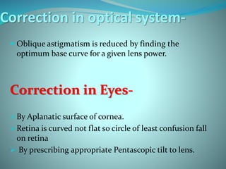 Correction in optical system-
 Oblique astigmatism is reduced by finding the
optimum base curve for a given lens power.
Correction in Eyes-
By Aplanatic surface of cornea.
Retina is curved not flat so circle of least confusion fall
on retina
 By prescribing appropriate Pentascopic tilt to lens.
 